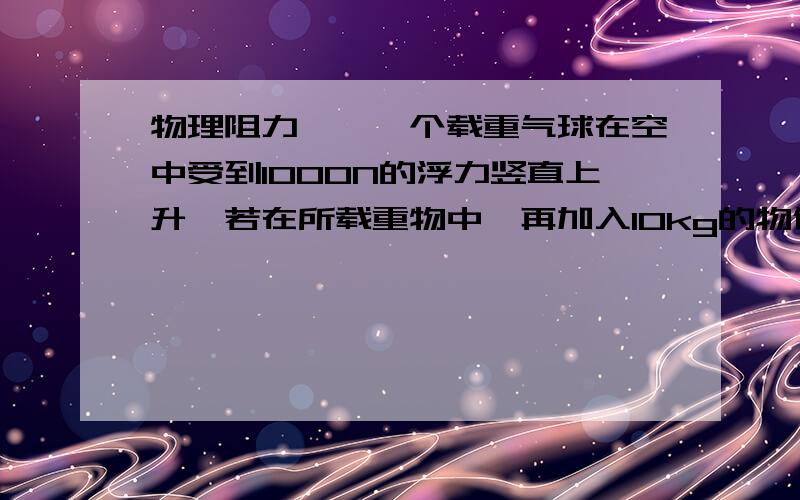 物理阻力……一个载重气球在空中受到1000N的浮力竖直上升,若在所载重物中,再加入10kg的物体,这气球就能匀速竖直下降,设气球匀速上升和下降时受到的浮力和阻力大小均不变,求气球上升和