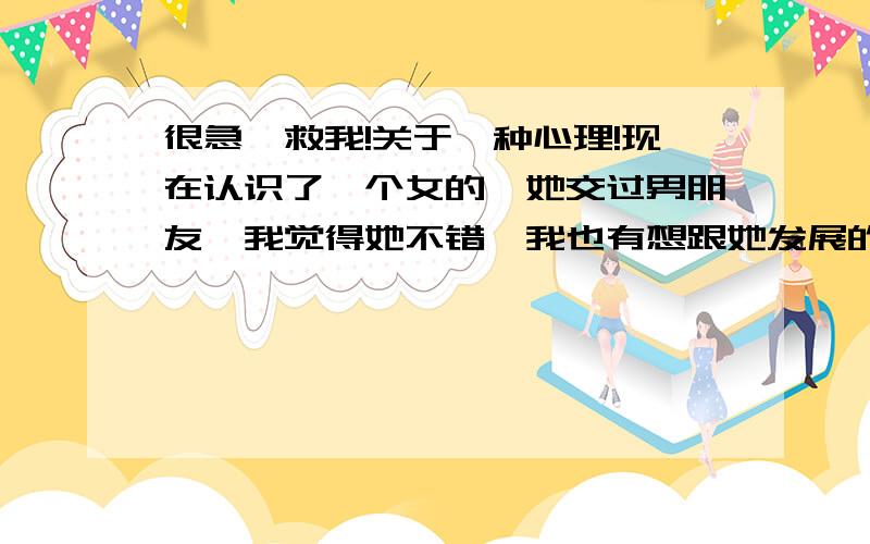 很急,救我!关于一种心理!现在认识了一个女的,她交过男朋友,我觉得她不错,我也有想跟她发展的心思,我比较传统,没交过女友,所以我套问了她很多的过去,我告诉她我有多介意.她说她们只是