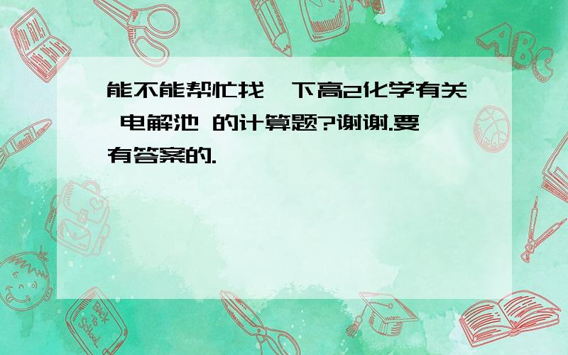 能不能帮忙找一下高2化学有关 电解池 的计算题?谢谢.要有答案的.