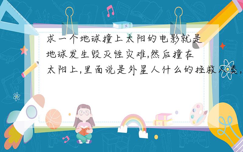 求一个地球撞上太阳的电影就是地球发生毁灭性灾难,然后撞在太阳上,里面说是外星人什么的拯救人类,只有听到召唤的人才能得救.反正是最后两个小孩被带走了,有谁知到,看过以后如果正确