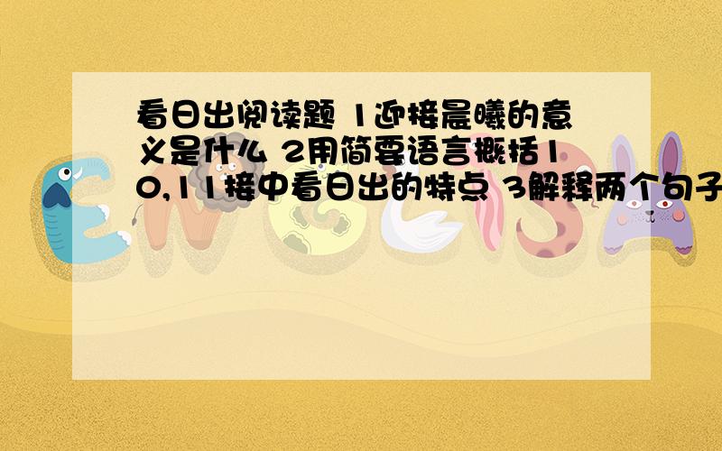 看日出阅读题 1迎接晨曦的意义是什么 2用简要语言概括10,11接中看日出的特点 3解释两个句子的含义