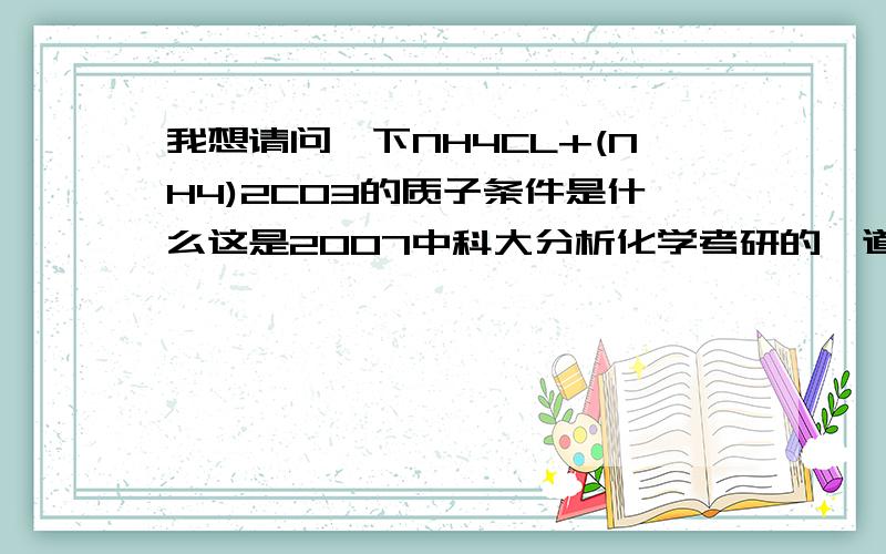 我想请问一下NH4CL+(NH4)2CO3的质子条件是什么这是2007中科大分析化学考研的一道题,我对答案存有怀疑,〔H+〕+2〔HCO3-〕+2〔H2CO3〕=〔OH-）这是答案