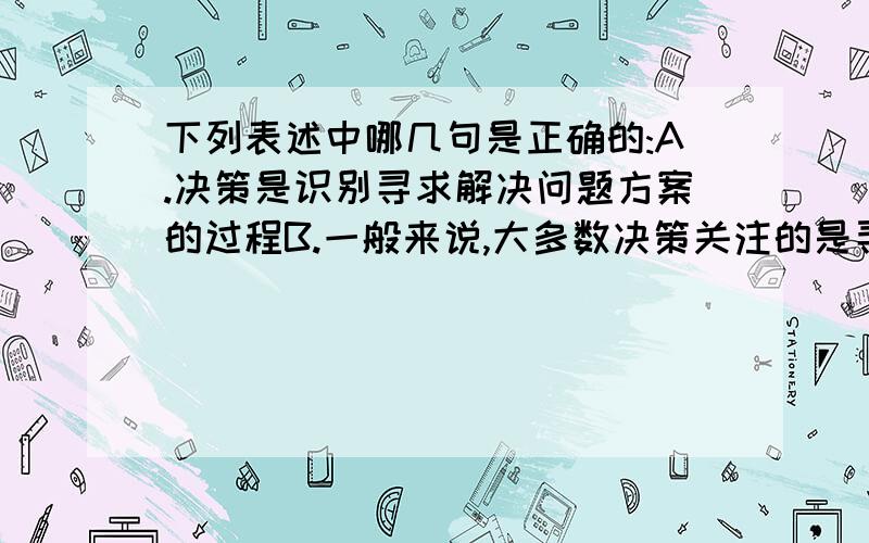 下列表述中哪几句是正确的:A.决策是识别寻求解决问题方案的过程B.一般来说,大多数决策关注的是寻找和解决问题的最佳方案C.决策不是某个时点的拍板决定,而是一个从有关信息收集一直到