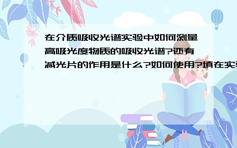 在介质吸收光谱实验中如何测量高吸光度物质的吸收光谱?还有减光片的作用是什么?如何使用?填在实验报告上的,请回答的详细点,