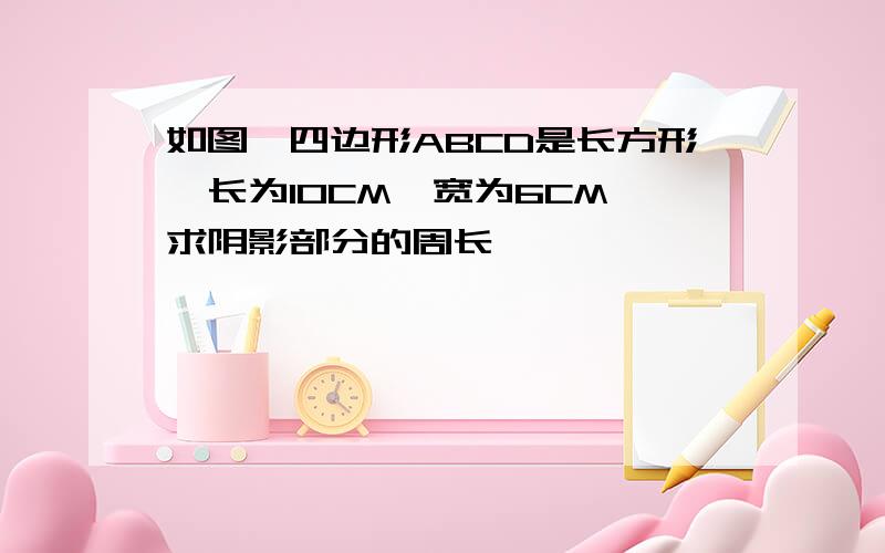 如图,四边形ABCD是长方形,长为10CM,宽为6CM,求阴影部分的周长