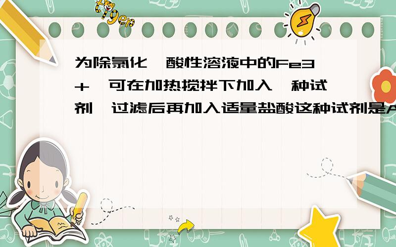 为除氯化镁酸性溶液中的Fe3+,可在加热搅拌下加入一种试剂,过滤后再加入适量盐酸这种试剂是A．氧化镁 B.氢氧化钠 C.碳酸钠 D.碳酸镁