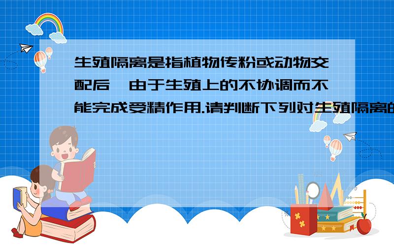 生殖隔离是指植物传粉或动物交配后,由于生殖上的不协调而不能完成受精作用.请判断下列对生殖隔离的陈述,哪些是正确的：A.在植物中,一个物种的花粉显然可能落到另一物种的柱头上,但这