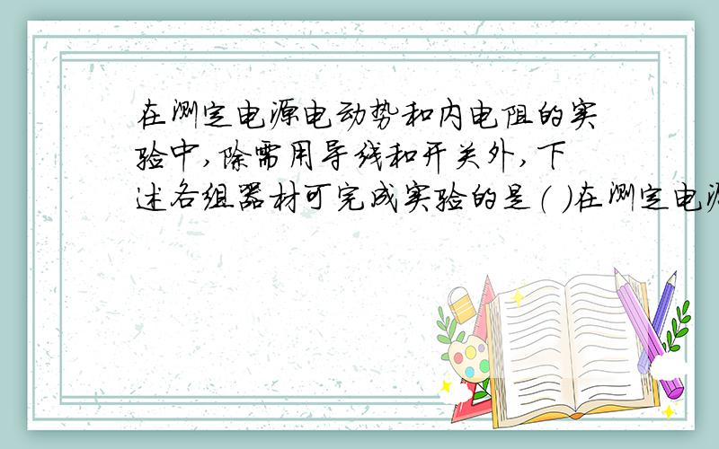 在测定电源电动势和内电阻的实验中,除需用导线和开关外,下述各组器材可完成实验的是（ ）在测定电源电动势和内电阻的实验中,除需用导线和开关外,下述各组器材可完成实验的是（ ）A.