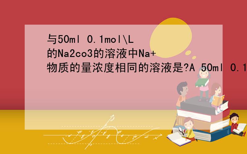 与50ml 0.1mol\L的Na2co3的溶液中Na+物质的量浓度相同的溶液是?A 50ml 0.1mol/L的nacl溶液B 10ml 0.2mol/L 的naclC 25ml 0.2mol/L 的na2co3溶液D 10ml 0.5mol/L 的Na2co3溶液为什么?