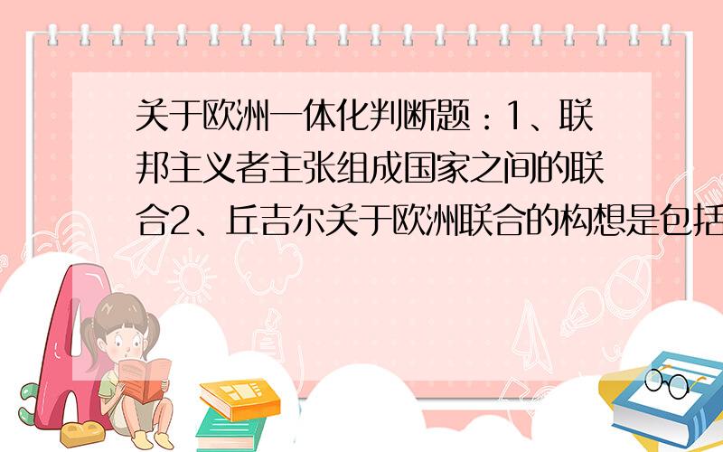 关于欧洲一体化判断题：1、联邦主义者主张组成国家之间的联合2、丘吉尔关于欧洲联合的构想是包括英国的3、美、苏在对中东、非洲、拉丁美洲的干涉直接影响了西欧的原料、能源的供应