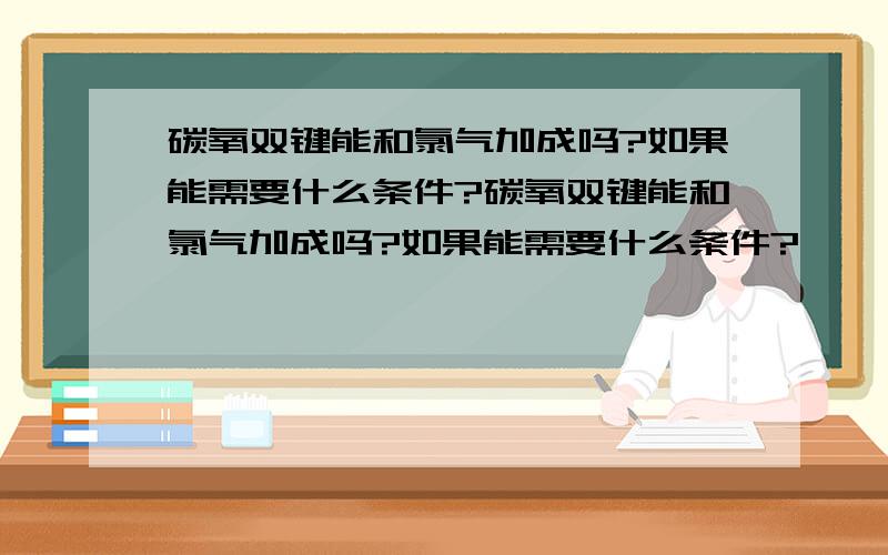 碳氧双键能和氯气加成吗?如果能需要什么条件?碳氧双键能和氯气加成吗?如果能需要什么条件?