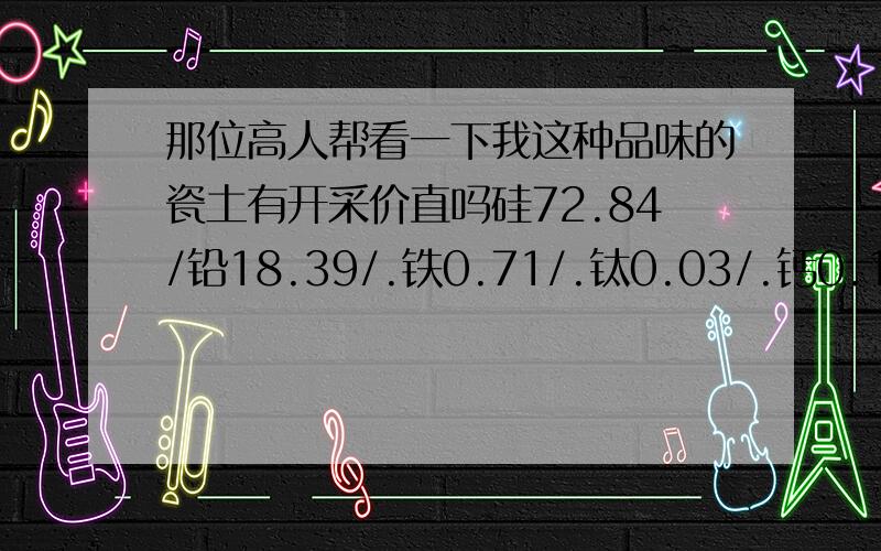 那位高人帮看一下我这种品味的瓷土有开采价直吗硅72.84/铅18.39/.铁0.71/.钛0.03/.钙0.12./镁0.26./钾2.78./钠0.14./烧失量4.69/烧白度58.6./烧成温度1200度/.收缩率4.38请问这样的叫瓷土吗?离瓷厂有290公