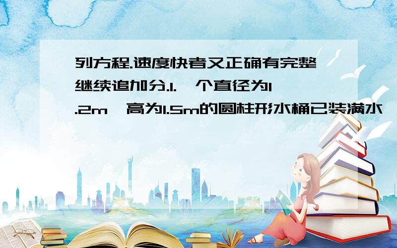 列方程.速度快者又正确有完整继续追加分.1.一个直径为1.2m,高为1.5m的圆柱形水桶已装满水,向一个棱长为1m的的正方体块盒倒水,当铁盒装满水时,水桶中水高度下降了多少米?2.把一块长宽高为