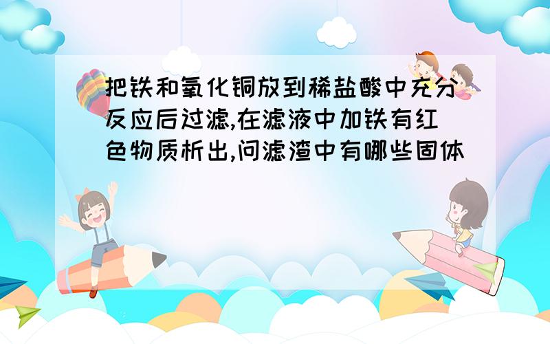 把铁和氧化铜放到稀盐酸中充分反应后过滤,在滤液中加铁有红色物质析出,问滤渣中有哪些固体