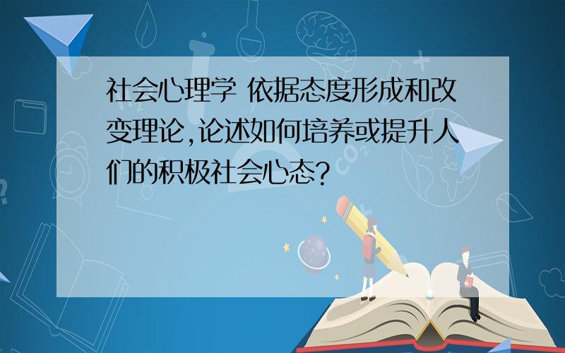 社会心理学 依据态度形成和改变理论,论述如何培养或提升人们的积极社会心态?