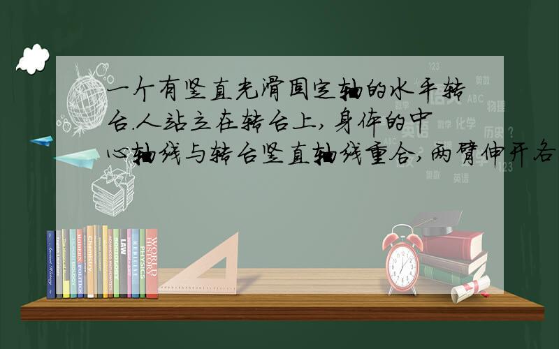 一个有竖直光滑固定轴的水平转台．人站立在转台上,身体的中心轴线与转台竖直轴线重合,两臂伸开各举着一个哑铃．当转台转动时,此人把两哑铃水平地收缩到胸前．在这一收缩过程中,(1)