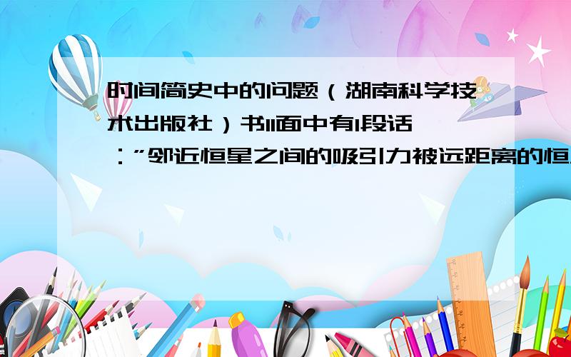 时间简史中的问题（湖南科学技术出版社）书11面中有1段话：”邻近恒星之间的吸引力被远距离的恒星的斥力平衡．然而,现在我们相信,这样的平衡是不稳定的：如果某一区域内的恒星稍微