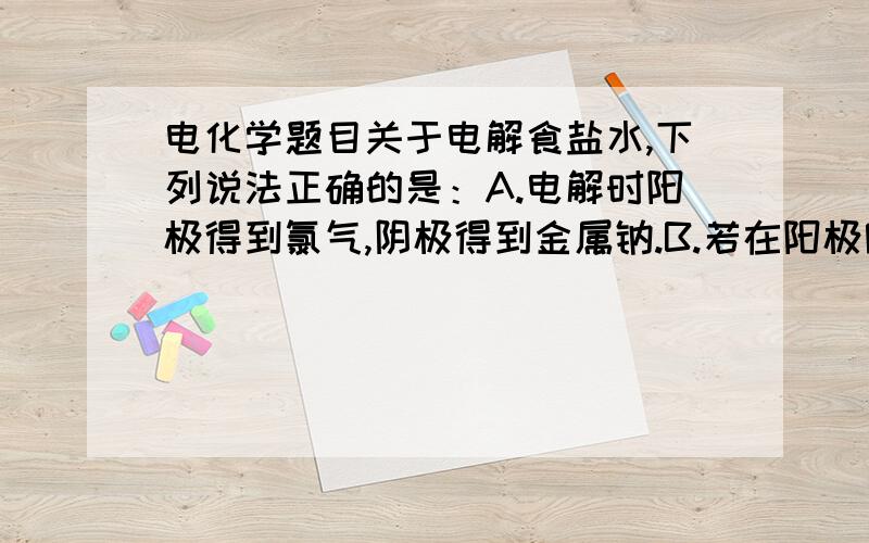 电化学题目关于电解食盐水,下列说法正确的是：A.电解时阳极得到氯气,阴极得到金属钠.B.若在阳极附近滴入KI溶液,溶液呈棕色.C.若在阴极附近滴入酚酞溶液,溶液呈无色.D.电解一段时间后,将