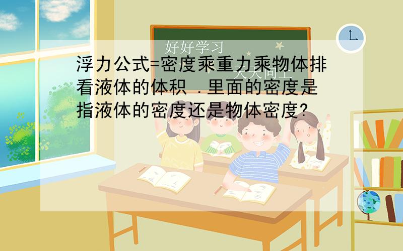 浮力公式=密度乘重力乘物体排看液体的体积 .里面的密度是指液体的密度还是物体密度?