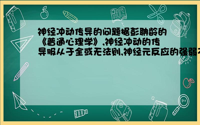 神经冲动传导的问题据彭聃龄的《普通心理学》,神经冲动的传导服从于全或无法则,神经元反应的强弱不随外界刺激的强弱而改变,这种特性使信息在传递过程中不会变得越来越微弱.那我想问