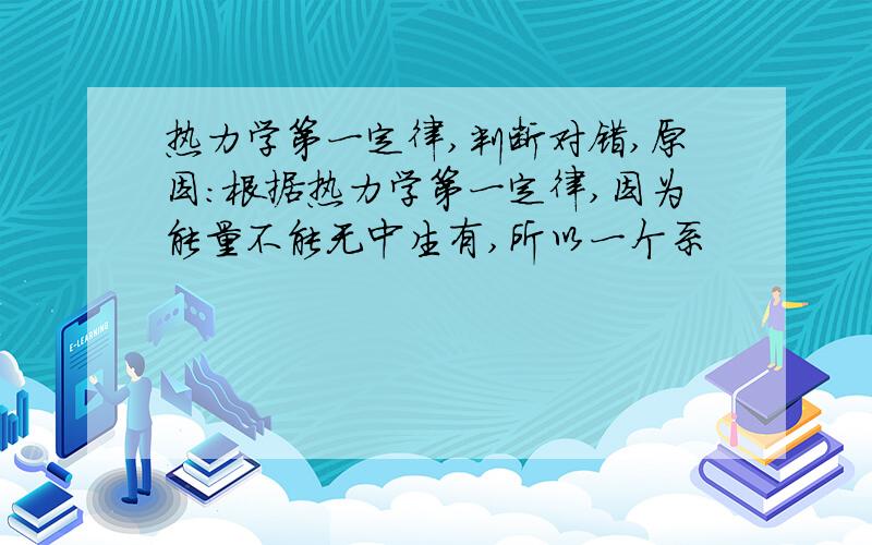 热力学第一定律,判断对错,原因：根据热力学第一定律,因为能量不能无中生有,所以一个系