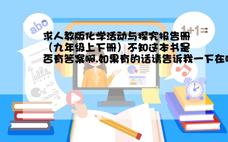 求人教版化学活动与探究报告册（九年级上下册）不知这本书是否有答案啊.如果有的话请告诉我一下在哪有,悬赏分不太高,请见谅.