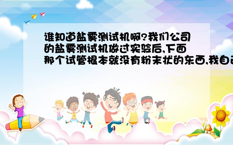 谁知道盐雾测试机啊?我们公司的盐雾测试机做过实验后,下面那个试管根本就没有粉末状的东西,我自己也不怎么会呀,第一次接触,供应商提供的使用说明是英文版的,看不太懂,也就是说经过测