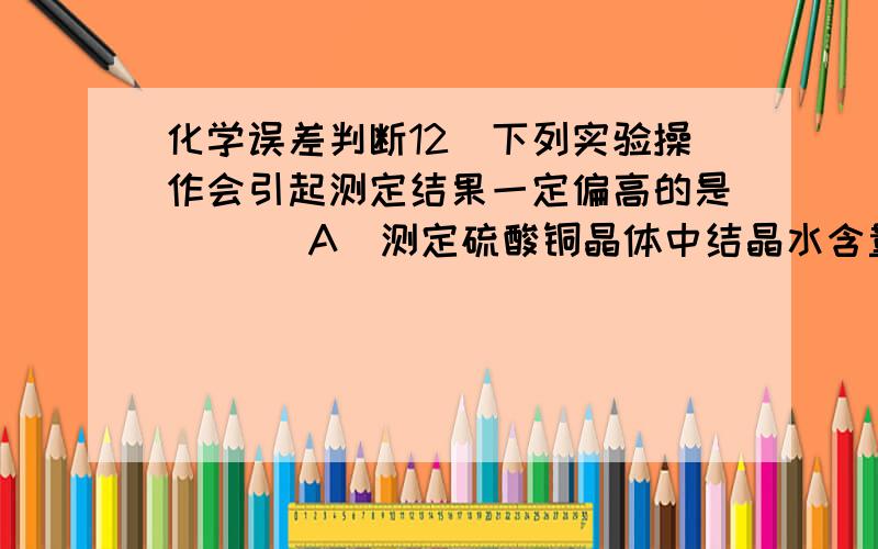 化学误差判断12．下列实验操作会引起测定结果一定偏高的是（ ）．A．测定硫酸铜晶体中结晶水含量的实验中,晶体加热完全失去结晶水后,将盛试样的坩埚放在实验桌上自行冷却B．中和滴定