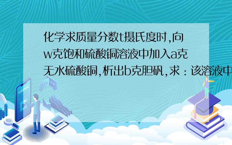 化学求质量分数t摄氏度时,向w克饱和硫酸铜溶液中加入a克无水硫酸铜,析出b克胆矾,求：该溶液中硫酸铜的质量分数为多少答案是：{16b-25a/25(b-a)}*100% 请吧过程说完整,谢谢啦