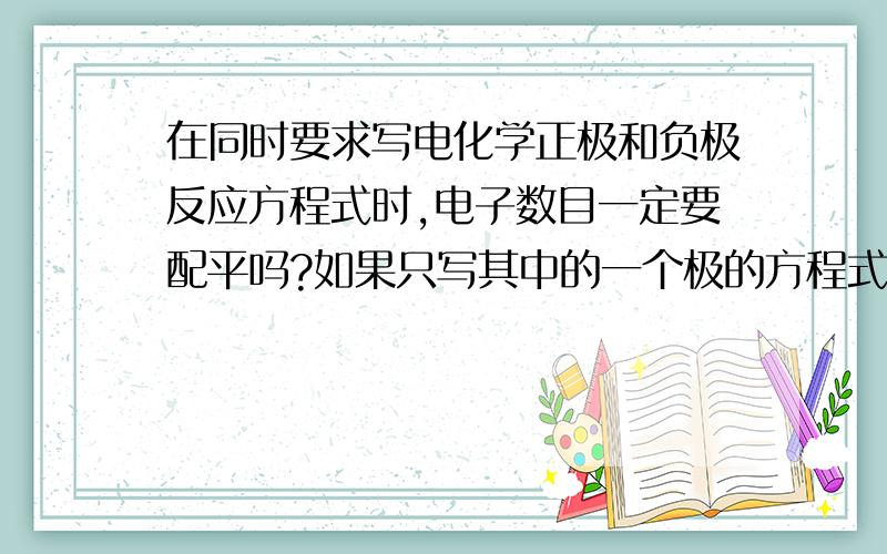 在同时要求写电化学正极和负极反应方程式时,电子数目一定要配平吗?如果只写其中的一个极的方程式是不是可以不用配平啊?