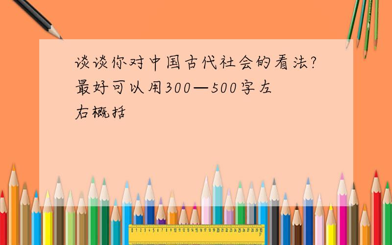 谈谈你对中国古代社会的看法?最好可以用300—500字左右概括