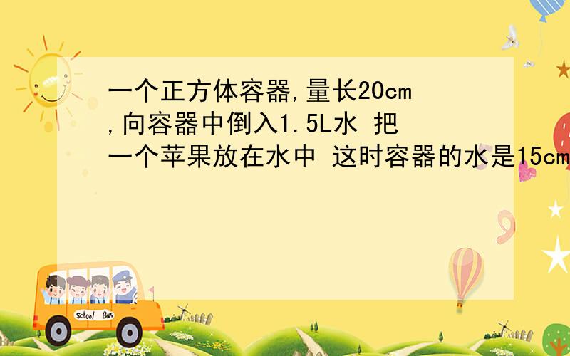 一个正方体容器,量长20cm,向容器中倒入1.5L水 把一个苹果放在水中 这时容器的水是15cm 苹果体积是多少?