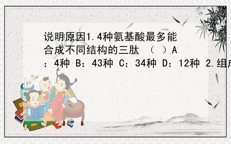 说明原因1.4种氨基酸最多能合成不同结构的三肽 （ ）A：4种 B：43种 C：34种 D：12种 2.组成人体细胞内遗传物质的基本组成物质的种类有 （ ）A．8种 B．5种 C．4种 D．2种3.下列有关生物膜的叙