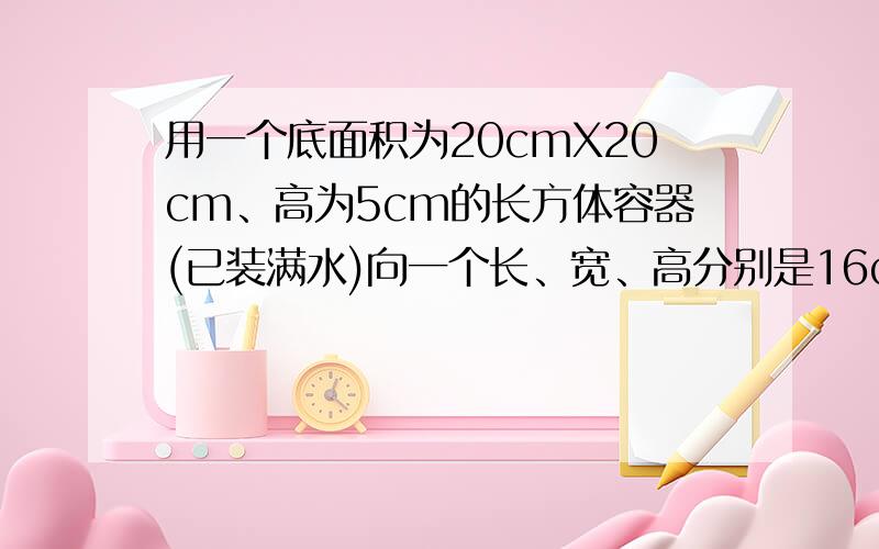 用一个底面积为20cmX20cm、高为5cm的长方体容器(已装满水)向一个长、宽、高分别是16cm、10cm、5cm的长方体铁盒内倒水,能否全部倒进?若能全部倒进的话,铁盒是否倒满?若没有满.还有多少高度?若