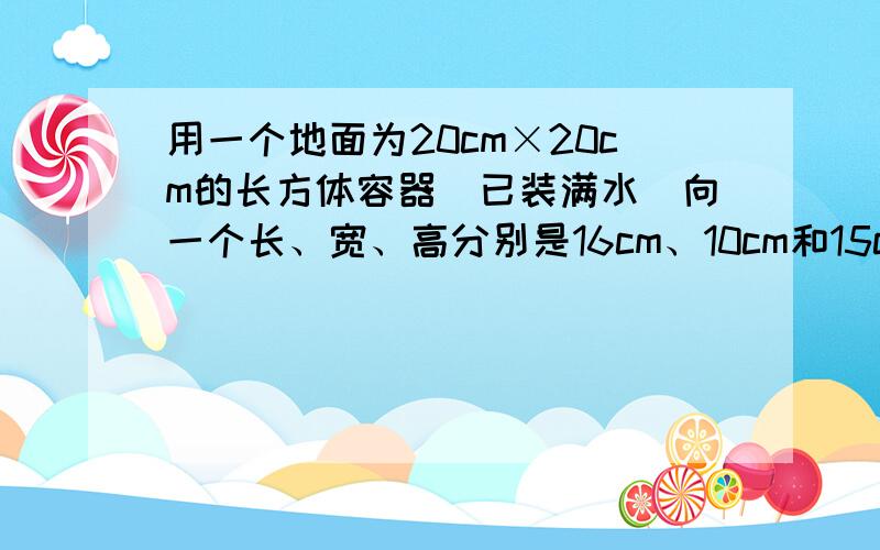 用一个地面为20cm×20cm的长方体容器（已装满水）向一个长、宽、高分别是16cm、10cm和15cm的长方体铁盒内用一个底面为20cm×20cm的长方体容器（已装满水）向一个长、宽、高分别是16cm、10cm和15c