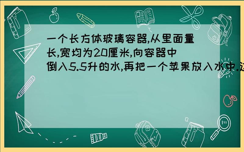 一个长方体玻璃容器,从里面量长,宽均为20厘米,向容器中倒入5.5升的水,再把一个苹果放入水中.这是量得容器内的水深15厘米.这个苹果的体积是多少?