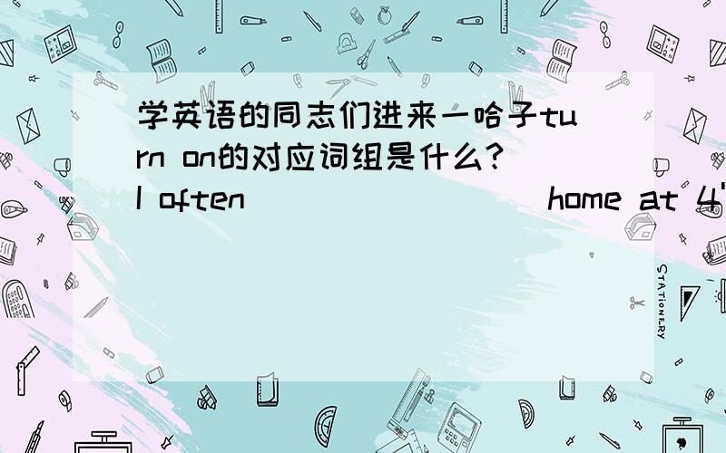 学英语的同志们进来一哈子turn on的对应词组是什么?I often_________home at 4'o clock.(1.goes 2.go 3.went 4.go to )What are you doing________?(偶个人观点是now,请各位大侠们指点一二)You will go out for dinner tonight,___