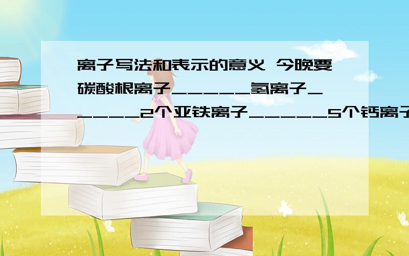 离子写法和表示的意义 今晚要碳酸根离子_____氢离子_____2个亚铁离子_____5个钙离子_____下列符号表示的意义:NO3-,7Fe3+ ,2H+相对原子质量是一个比值，在SI单位制中单位为“ ”(一般不写出)。原