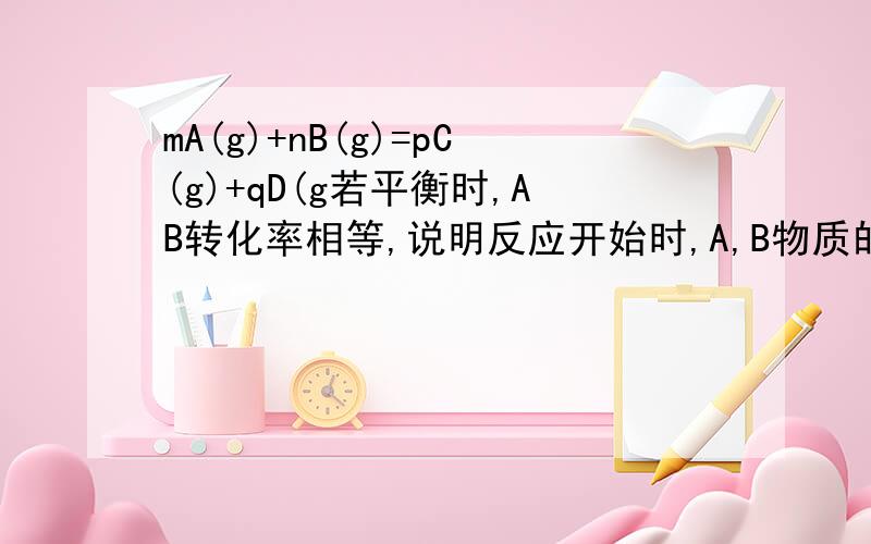 mA(g)+nB(g)=pC(g)+qD(g若平衡时,AB转化率相等,说明反应开始时,A,B物质的量之比为M：N为什么对?