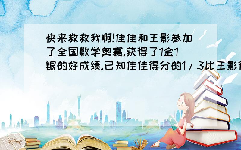 快来救救我啊!佳佳和王影参加了全国数学奥赛,获得了1金1银的好成绩.已知佳佳得分的1/3比王影得分的1/2少22分,而王影得分的1/3比佳佳得分的1/2少12分,则他们得分之和是多少分?