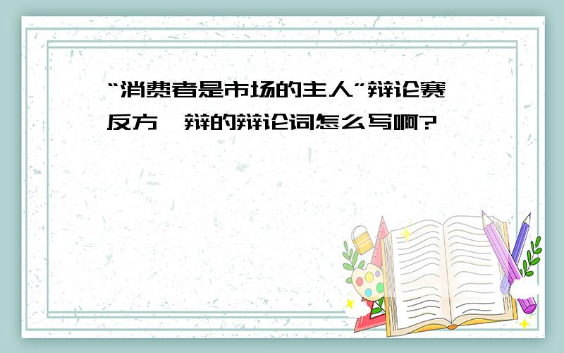 “消费者是市场的主人”辩论赛反方一辩的辩论词怎么写啊?