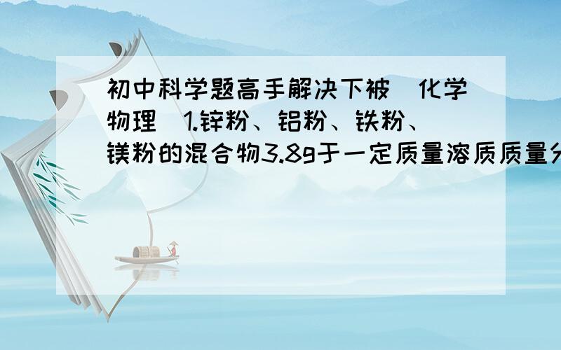 初中科学题高手解决下被（化学物理）1.锌粉、铝粉、铁粉、镁粉的混合物3.8g于一定质量溶质质量分数为25%的稀硫酸恰好完全反应,将反应后的混合物蒸发水分得固体（不含结晶水）11G,则反