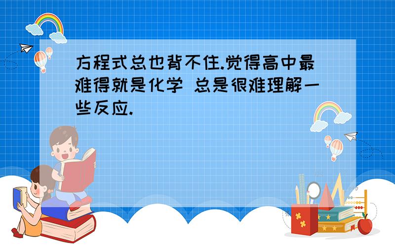 方程式总也背不住.觉得高中最难得就是化学 总是很难理解一些反应.