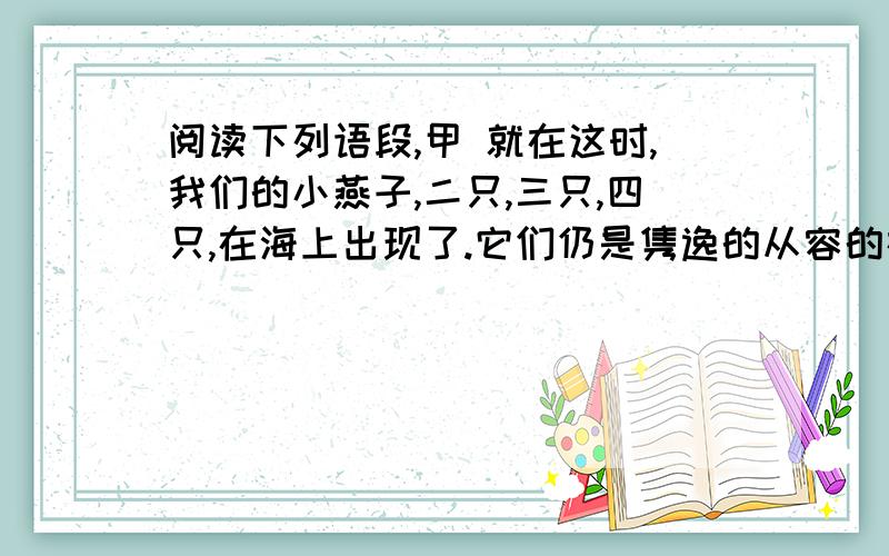 阅读下列语段,甲 就在这时,我们的小燕子,二只,三只,四只,在海上出现了.它们仍是隽逸的从容的在海面上斜掠着,如在小湖面上一样；海水被它的似剪的尾与翼尖一打,也仍是连漾了好几圈圆晕