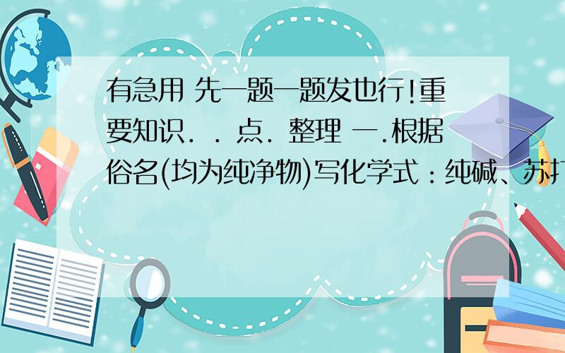 有急用 先一题一题发也行!重要知识．．点．整理 一.根据俗名(均为纯净物)写化学式：纯碱、苏打_________ 烧碱、苛性钠_________ 熟石灰、消石灰_________ 生石灰_________ 以上物质溶于水,溶液均