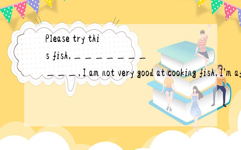 Please try this fish,__________,I am not very good at cooking fish,I'm afraid.