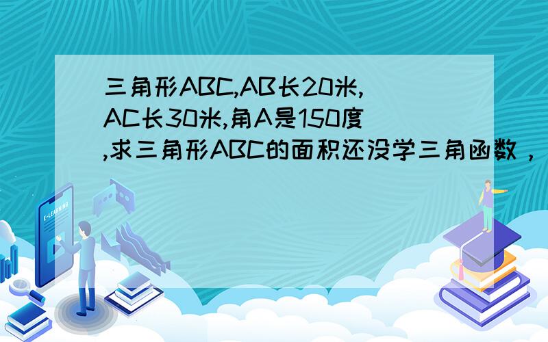 三角形ABC,AB长20米,AC长30米,角A是150度,求三角形ABC的面积还没学三角函数，