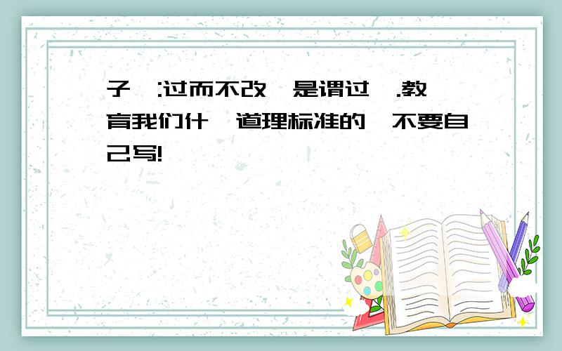 子曰:过而不改,是谓过矣.教育我们什麼道理标准的,不要自己写!