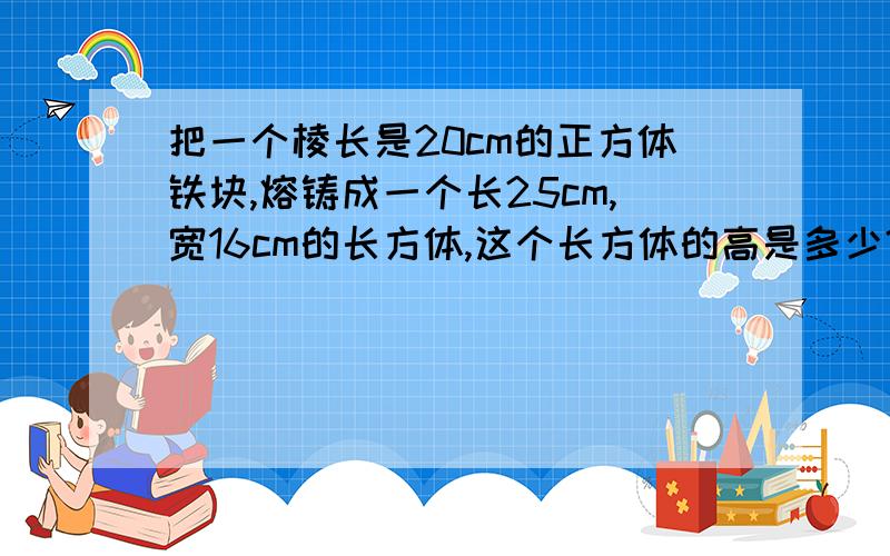 把一个棱长是20cm的正方体铁块,熔铸成一个长25cm,宽16cm的长方体,这个长方体的高是多少?