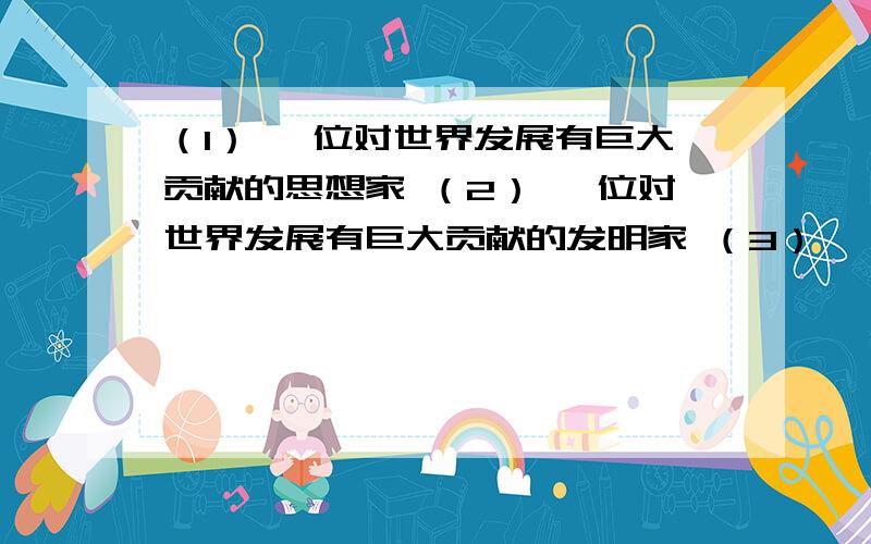 （1） 一位对世界发展有巨大贡献的思想家 （2） 一位对世界发展有巨大贡献的发明家 （3） 一位对近代中国写出他们各自的主要功绩